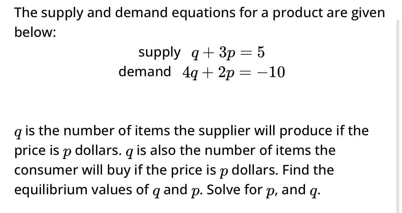 <p><span>The supply and demand equations for a product are given below:</span></p><p><span>supply q + 3p = 5</span></p><p><span>demand 4g + 2p = -10</span></p><p><span>q is the number of items the supplier will produce if the price is p dollars. q is also the number of items the consumer will buy if the price is p dollars. Find the equilibrium values of q and p. Solve for p, and g.</span></p>