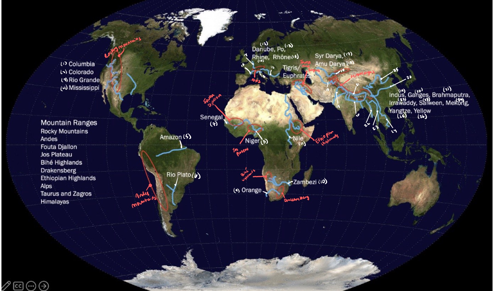 <p>mountains: A. Rocky Mountains B. Andes Mountains C. Fouta Djallon D. Jos Plateau E. Bié Highlands F. Drakensberg G. Ethiopian Highlands H. Taurus and Zagros I. Himalayas rivers:</p><ol><li><p>Columbia</p></li><li><p>Colorado</p></li><li><p>Rio Grande</p></li><li><p>Mississippi</p></li><li><p>Amazon</p></li><li><p>Rio Plato</p></li><li><p>Senegal</p></li><li><p>Niger</p></li><li><p>Orange</p></li><li><p>Zambezi</p></li><li><p>Nile</p></li><li><p>Danube</p></li><li><p>Po</p></li><li><p>Rhine</p></li><li><p>Rhône</p></li><li><p>Tigris/Euphrates</p></li><li><p>Syr Darya</p></li><li><p>Amu Darya</p></li><li><p>Indus</p></li><li><p>Ganges</p></li><li><p>Brahmaputra</p></li><li><p>Irrawaddy</p></li><li><p>Salween</p></li><li><p>Mekong</p></li><li><p>Yangtze</p></li><li><p>Yellow</p></li></ol>