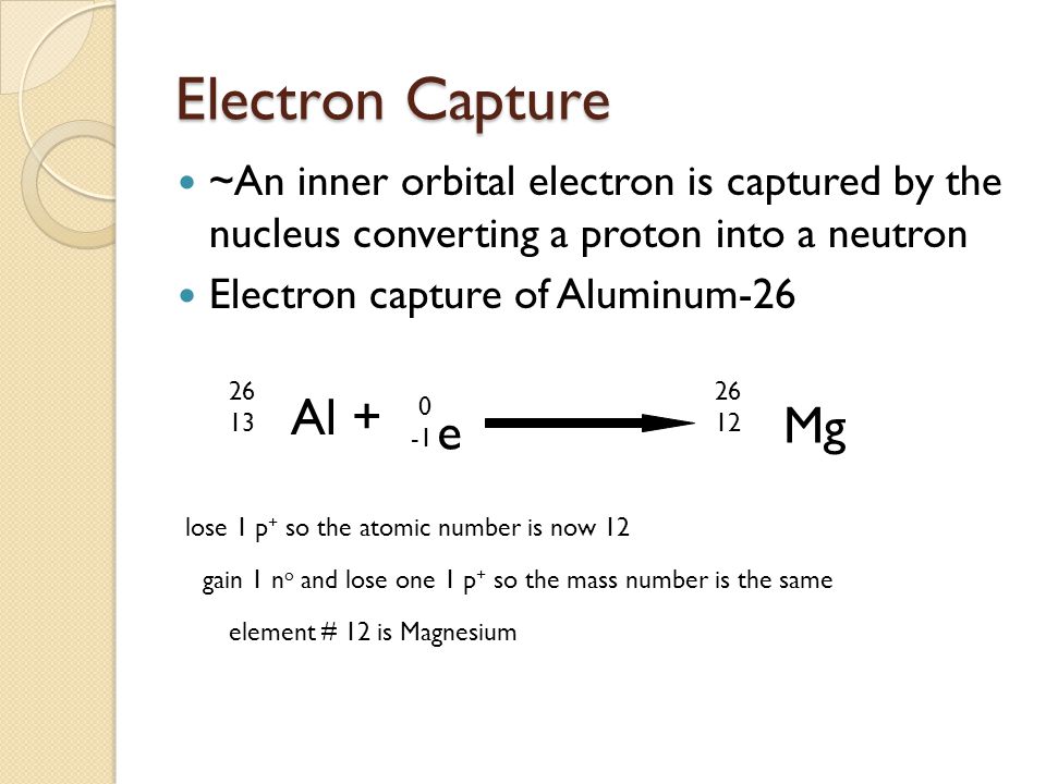 <p>proton-rich nuclide absorbs an electron from a low orbit, this turns a proton → neutron</p><ul><li><p>Al + e- → Mg + energy + electron neutrino</p></li></ul>