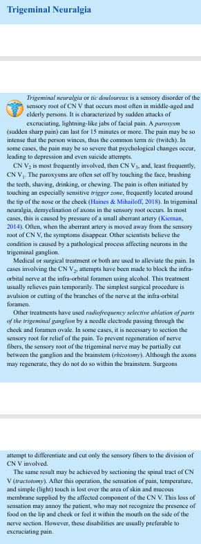 <p>Trigeminal Neuralgia Trigeminal neuralgia or tic douloureux is a sensory disorder of the sensory root of CN V that occurs most often in middle-aged and elderly persons. It is characterized by sudden attacks of excruciating, lightning-like jabs of facial pain. A paroxysm (sudden sharp pain) can last for 15 minutes or more. The pain may be so intense that the person winces, thus the common term tic (twitch). In some cases, the pain may be so severe that psychological changes occur, leading to depression and even suicide attempts. CN V2 is most frequently involved, then CN V3, and, least frequently, CN V1. The paroxysms are often set off by touching the face, brushing the teeth, shaving, drinking, or chewing. The pain is often initiated by touching an especially sensitive trigger zone, frequently located around the tip of the nose or the cheek (Haines &amp; Mihailoff, 2018). In trigeminal neuralgia, demyelination of axons in the sensory root occurs. In most cases, this is caused by pressure of a small aberrant artery (Kiernan, 2014). Often, when the aberrant artery is moved away from the sensory root of CN V, the symptoms disappear. Other scientists believe the condition is caused by a pathological process affecting neurons in the trigeminal ganglion. Medical or surgical treatment or both are used to alleviate the pain. In cases involving the CN V2, attempts have been made to block the infra orbital nerve at the infra-orbital foramen using alcohol. This treatment usually relieves pain temporarily. The simplest surgical procedure is avulsion or cutting of the branches of the nerve at the infra-orbital foramen. Other treatments have used radiofrequency selective ablation of parts of the trigeminal ganglion by a needle electrode passing through the cheek and foramen ovale. In some cases, it is necessary to section the sensory root for relief of the pain. To prevent regeneration of nerve fibers, the sensory root of the trigeminal nerve may be partially cut between the ganglion and the brainstem (rhizotomy). Although the axons may regenerate, they do not do so within the brainstem. Surgeons attempt to differentiate and cut only the sensory fibers to the division of CN V involved. The same result may be achieved by sectioning the spinal tract of CN V (tractotomy). After this operation, the sensation of pain, temperature, and simple (light) touch is lost over the area of skin and mucous membrane supplied by the affected component of the CN V. This loss of sensation may annoy the patient, who may not recognize the presence of food on the lip and cheek or feel it within the mouth on the side of the nerve section. However, these disabilities are usually preferable to excruciating pain</p>