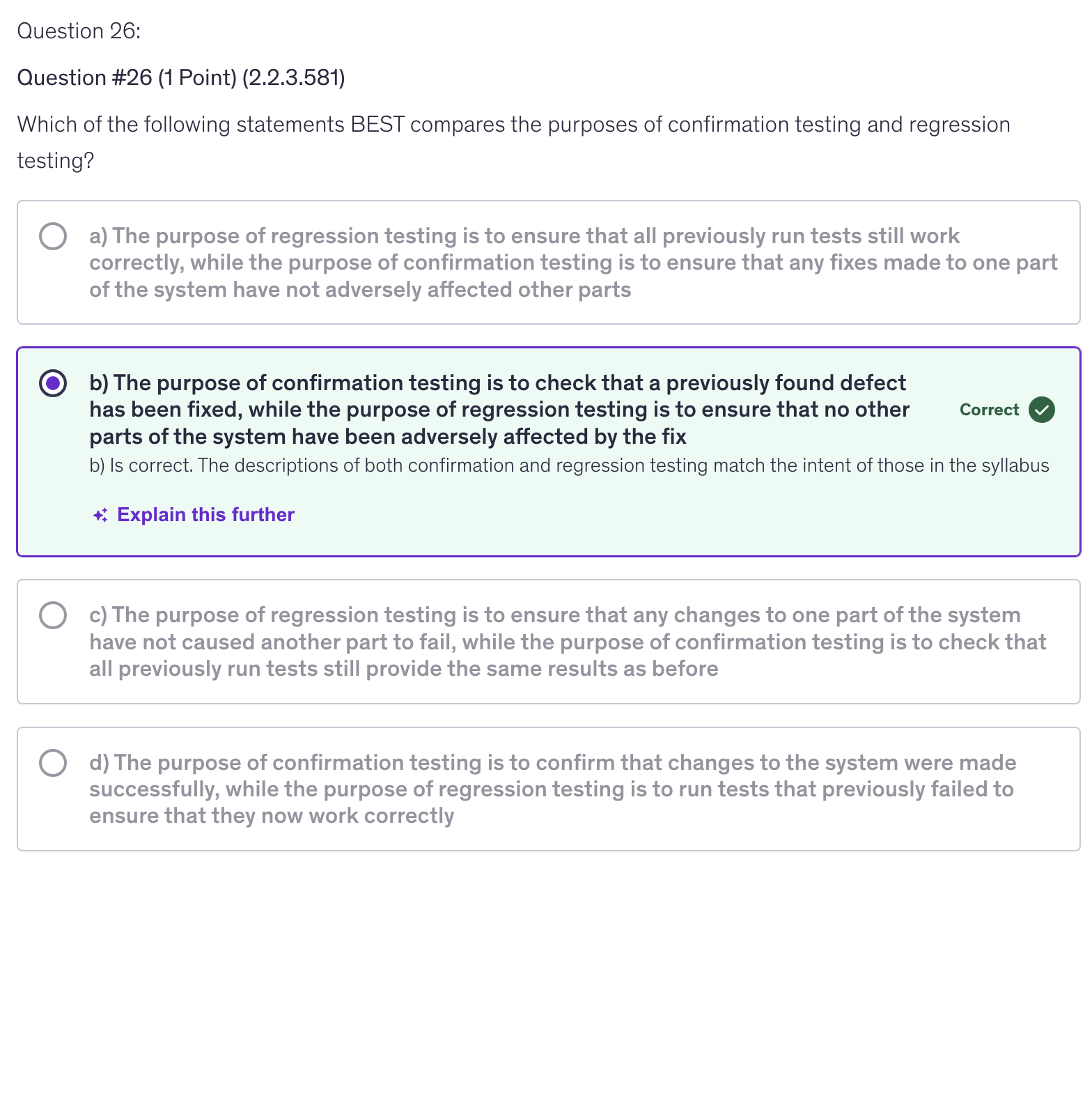 <p>b) The purpose of confirmation testing is to check that a previously found defect has been fixed, while the purpose of regression testing is to ensure that no other parts of the system have been adversely affected by the fix</p>