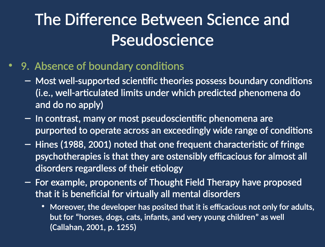 <p>Thought Field Therapy (TFT) claims to be effective for virtually all mental disorders, regardless of their cause. The developer of TFT has even suggested that it works for adults, horses, dogs, cats, infants, and young children alike (Callahan, 2001). This broad application with no clear limitations shows the absence of boundary conditions.</p>