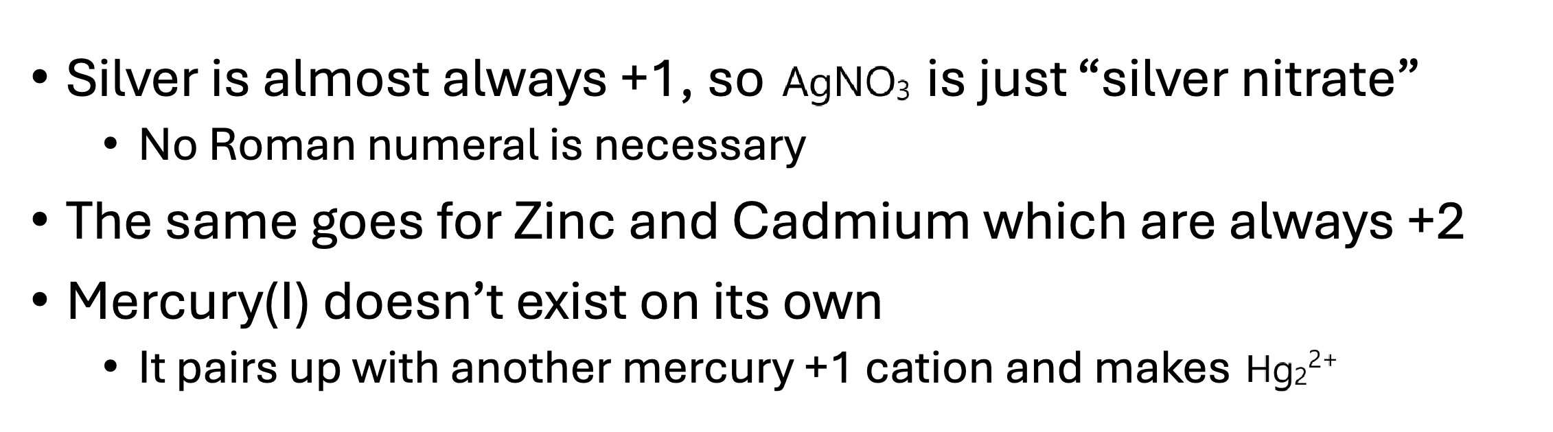 <p>Silver, zinc, cadmium, and mercury.</p><p></p><p>Silver doesn’t use roman numerals and is always +1</p><p>Zinc &amp; Cadmium also don’t use roman numerals and are usually +2</p><p>Mercury (I) doesn’t exist by itself.</p><p></p>