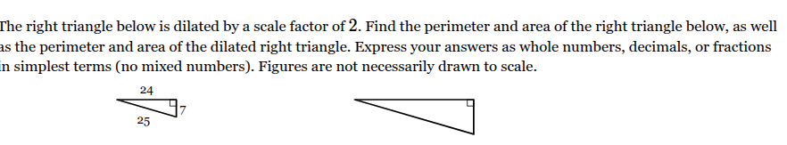<p>The right triangle below is dilated by a scale factor of <span style="font-family: KaTeX_Main, &quot;Times New Roman&quot;, serif; line-height: 1.2; font-size: 1.21em;"><span>2</span></span>. Find the perimeter and area of the right triangle below, as well as the perimeter and area of the dilated right triangle. Express your answers as whole numbers, decimals, or fractions in simplest terms (no mixed numbers). Figures are not necessarily drawn to scale.</p><p>Perimeter of given <span><span>right triangle</span></span> ____ units</p><p>Perimeter of dilated <span><span>right triangle</span></span> ____ units</p><p>Area of given <span><span>right triangle</span></span> ____ units<sup>2</sup></p><p>Area of dilated <span><span>right triangle</span></span> ____ units<sup>2</sup></p>