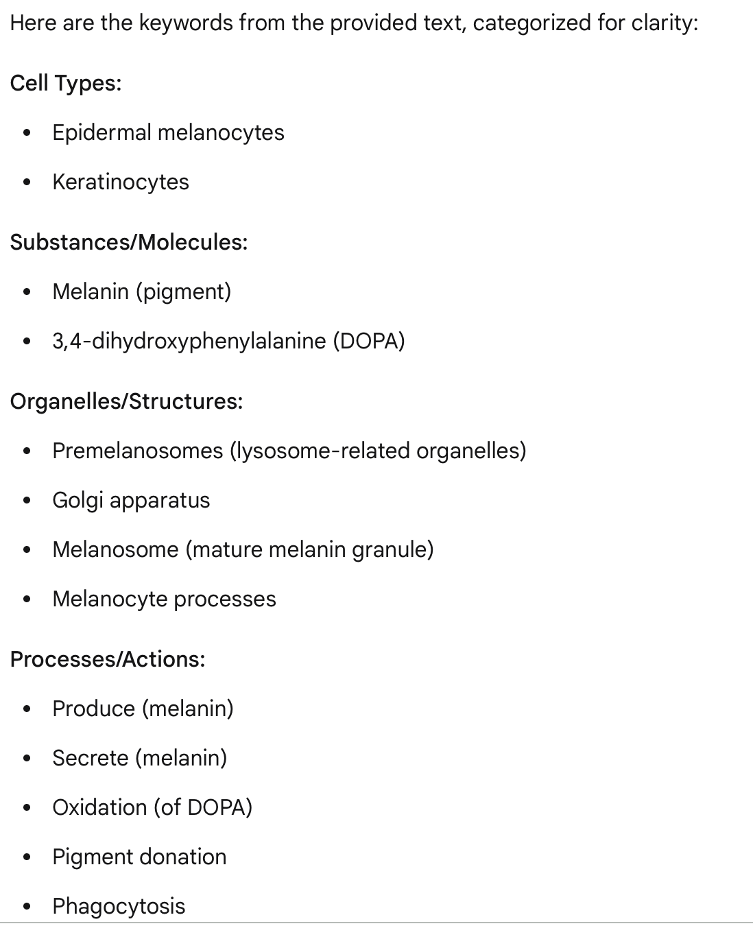 <p><span>The epidermal melanocytes produce and secrete the pigment melanin.<br>Melanin is produced by the oxidation of 3,4- dihydroxyphenylalanine (DOPA) , a reaction that occur in lysosome-related organelles called premelanosomes (from the Golgi apparatus).</span></p><p><span>As more melanin is produced the premelanosome becomes obscured until the mature melanin granule, the melanosome, is formed. Premelanosomes are concentrated near the Golgi apparatus while mature melanosomes most commonly in and at the ends of the processes. Melanosomes and their melanin contents are transferred to neighboring keratinocytes by pigment donation.</span></p><p><span>This process involves the phagocytosis of the tips of the melanocyte processes by keratinocytes.</span></p>