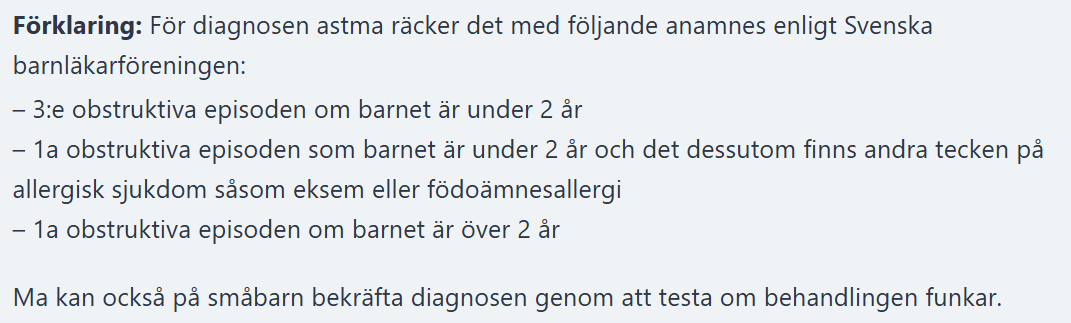 <p>En <strong>18 månaders pojke</strong> med <strong>återkommande obstruktiv hosta och feber</strong> samt <strong>expiratoriska rhonki</strong> över båda lungfälten. Han har <strong>IgE-medierad mjölkallergi</strong> och har tidigare sökt akutvård med samma symtom. Familjen har en tydlig <strong>atopisk belastning</strong> (astma hos mormor/moster, allergisk rhinokonjunktivit hos pappa, infektionsutlöst astma hos syster).</p><p class="ds-markdown-paragraph"><strong>Faktor som uppfyller astmakriterierna:</strong><br><span data-name="check_mark_button" data-type="emoji">✅</span> <strong>Pojken har en gång tidigare sökt akut med samma symtom</strong></p>