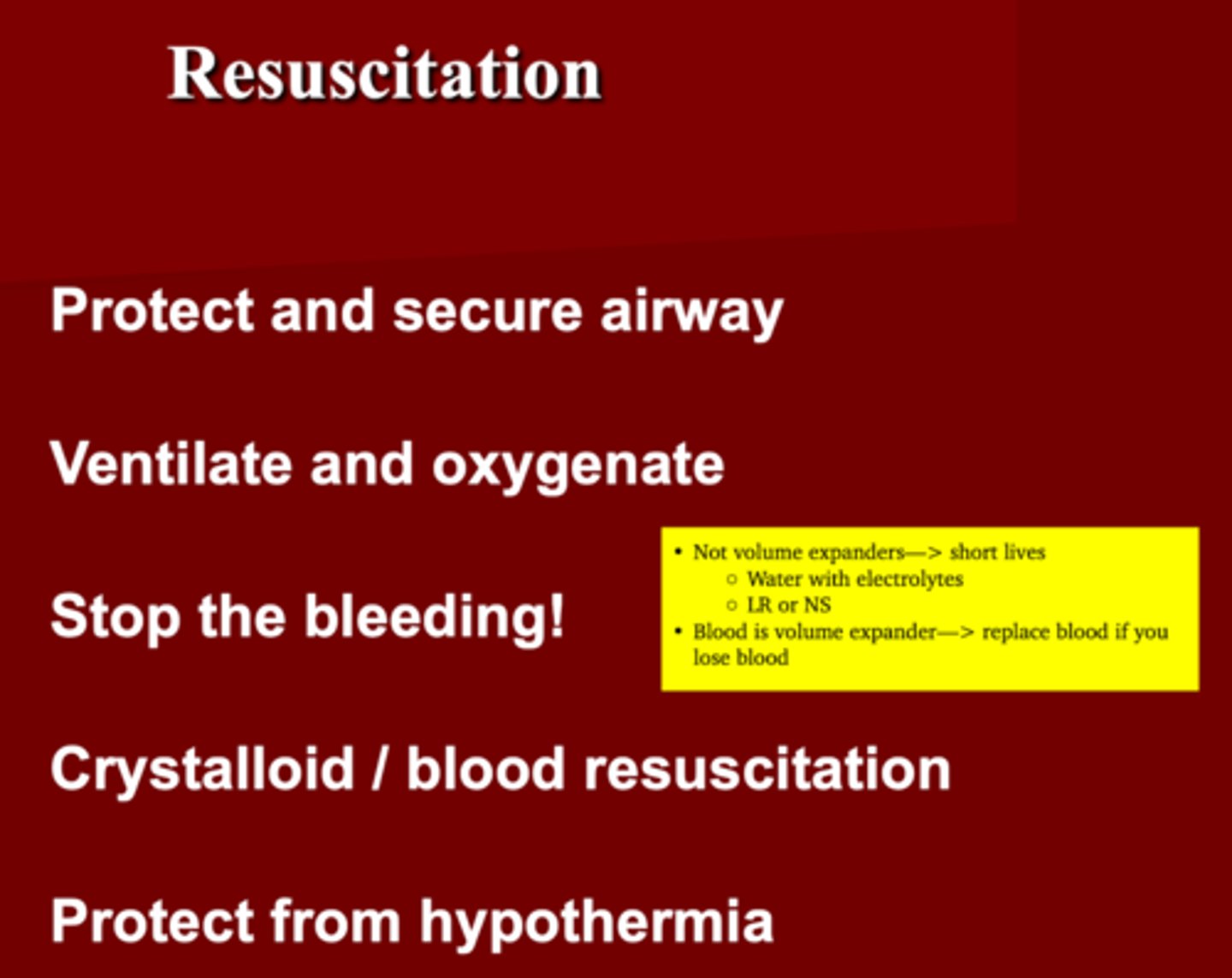 <p>1. Protect &amp; secure airway </p><p>2. Ventilate &amp; Oxygenate </p><p>3. Stop the bleeding </p><p>4. Crystalloid (LR/NS)/blood resuscitation </p><p>5. Protect from hypothermia </p><p>(Crystalloid= not volume expanders just water with electrolytes) </p><p>(Blood= volume expander= losing it , replace it) </p>