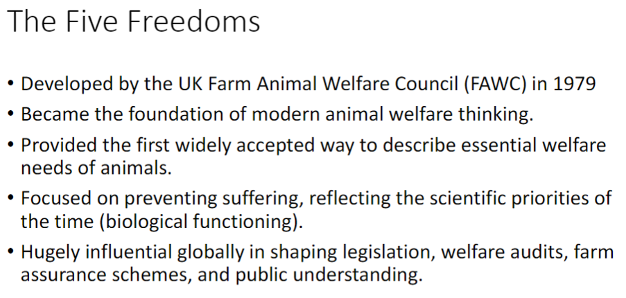 <p><strong>Development</strong><br> Created by the <strong>UK Farm Animal Welfare Council (FAWC)</strong> in 1979<br> Became the <strong>foundation</strong> of modern <strong>animal welfare</strong> thinking<br> First widely accepted way to describe essential <strong>welfare needs</strong> of animals</p><p><strong>Focus</strong><br> Emphasized prevention of <strong>suffering</strong><br> Reflected <strong>scientific priorities</strong> of the time<br> Focus on <strong>biological functioning</strong> including <strong>health</strong>, <strong>survival</strong>, and <strong>physical state</strong></p><p><strong>Impact</strong><br> Hugely influential <strong>globally</strong><br> Shaped <strong>legislation</strong>, <strong>welfare audits</strong>, <strong>farm assurance schemes</strong>, and <strong>public understanding</strong></p>
