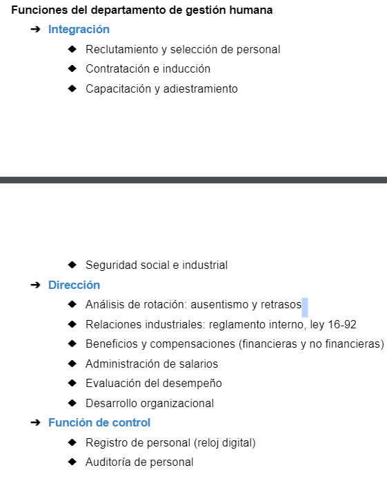 <ol><li><p><strong>Integración</strong>: Reclutamiento y selección de personal, Contratación e inducción, Capacitación y adiestramiento, Seguridad social e industrial</p></li></ol><ol start="2"><li><p><strong>Dirección</strong>. Análisis de rotación: ausentismo y retrasos, Relaciones industriales: reglamento interno, ley 16-92, Beneficios y compensaciones (financieras y no financieras), evaluaciones de desempeño, desarrollo organizacional, Administración de salarios</p><p></p><p>3. <strong>Función de control. </strong>Registro de personal (reloj digital), Auditoría de personal</p></li></ol><p></p>