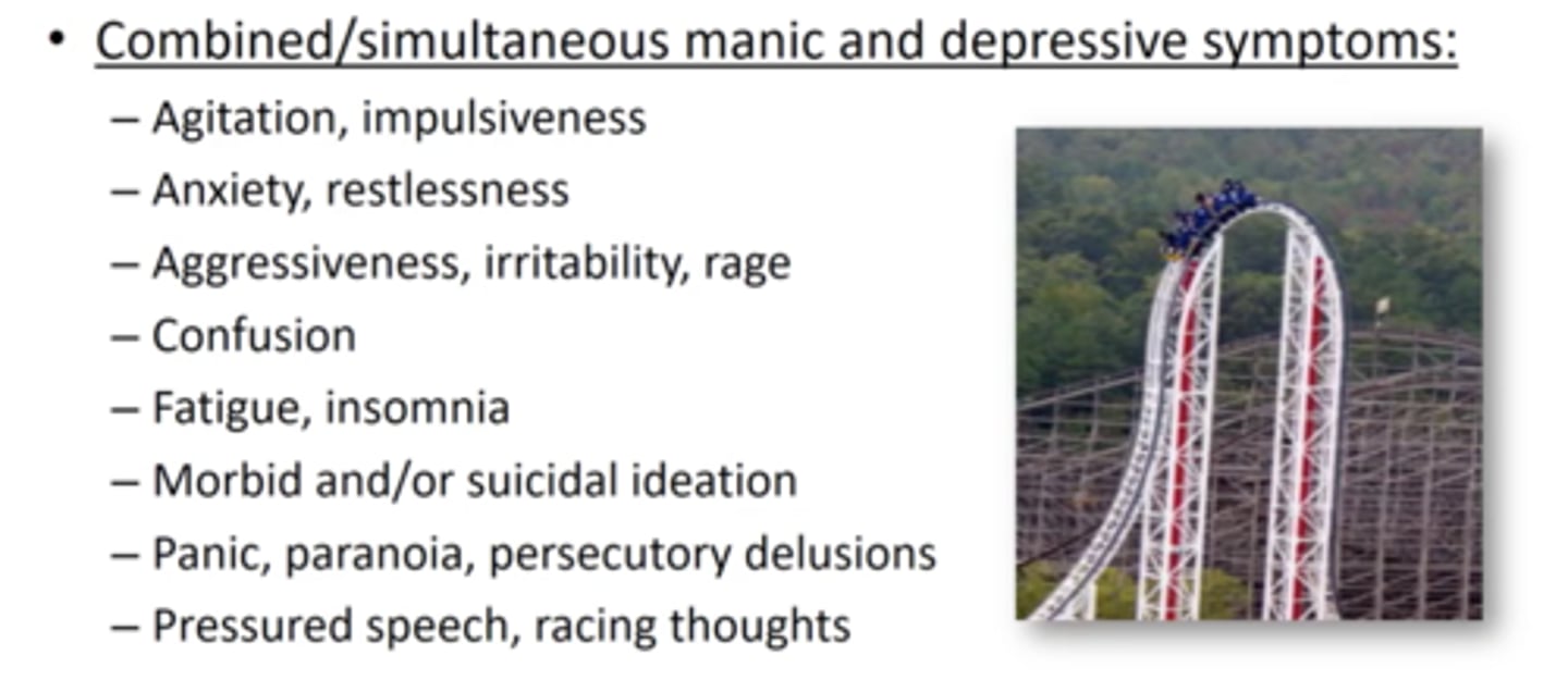 <p>SIMULTANEOUS manic &amp; depressive symptoms<br>- agitation/impulsivity<br>- anxiety<br>- aggression/rage<br>- fatigue/insomnia<br>- suicidal ideation<br>- paranoia<br>- pressured speech/racing thoughts</p>