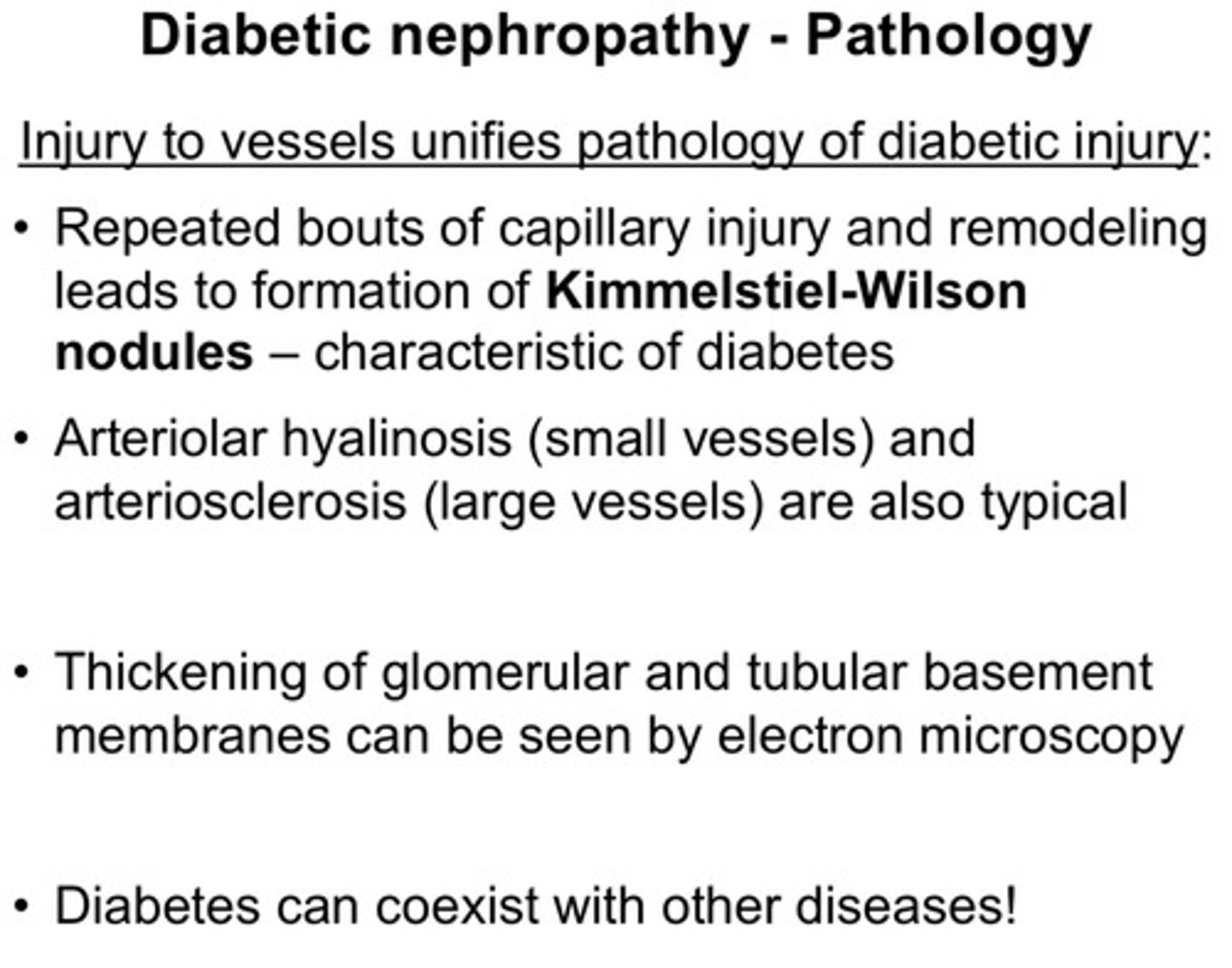 <p>injury to vessels unifies pathology of diabetic injury:</p><p>1) repeated bouts of capillary injury and remodeling leads to formation of Kimmelstiel-Wilson nodules (these are characteristic of diabetes)</p><p>2) arteriolar hyalinosis (small vessels) and arteriosclerosis (large vessels) are also typical</p><p>3) thickening of glomerular and tubular basement membranes can be seen via electron microscopy</p>