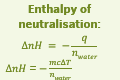 <ul><li><p>neautralisation is a transfer of protons and proton transfer is always an exothermic process</p></li><li><p>apply standard enthalpy formula</p></li><li><p>include the mass of both solutions combined AND the moles of water produced</p></li></ul><p><u>calculation steps</u></p><ol><li><p>write the equation</p></li><li><p>calculate n<sub>water</sub> </p></li><li><p>calculate the heat of neautralisation</p></li><li><p>calculate the enthalpy of neutralisation</p></li></ol><p></p>