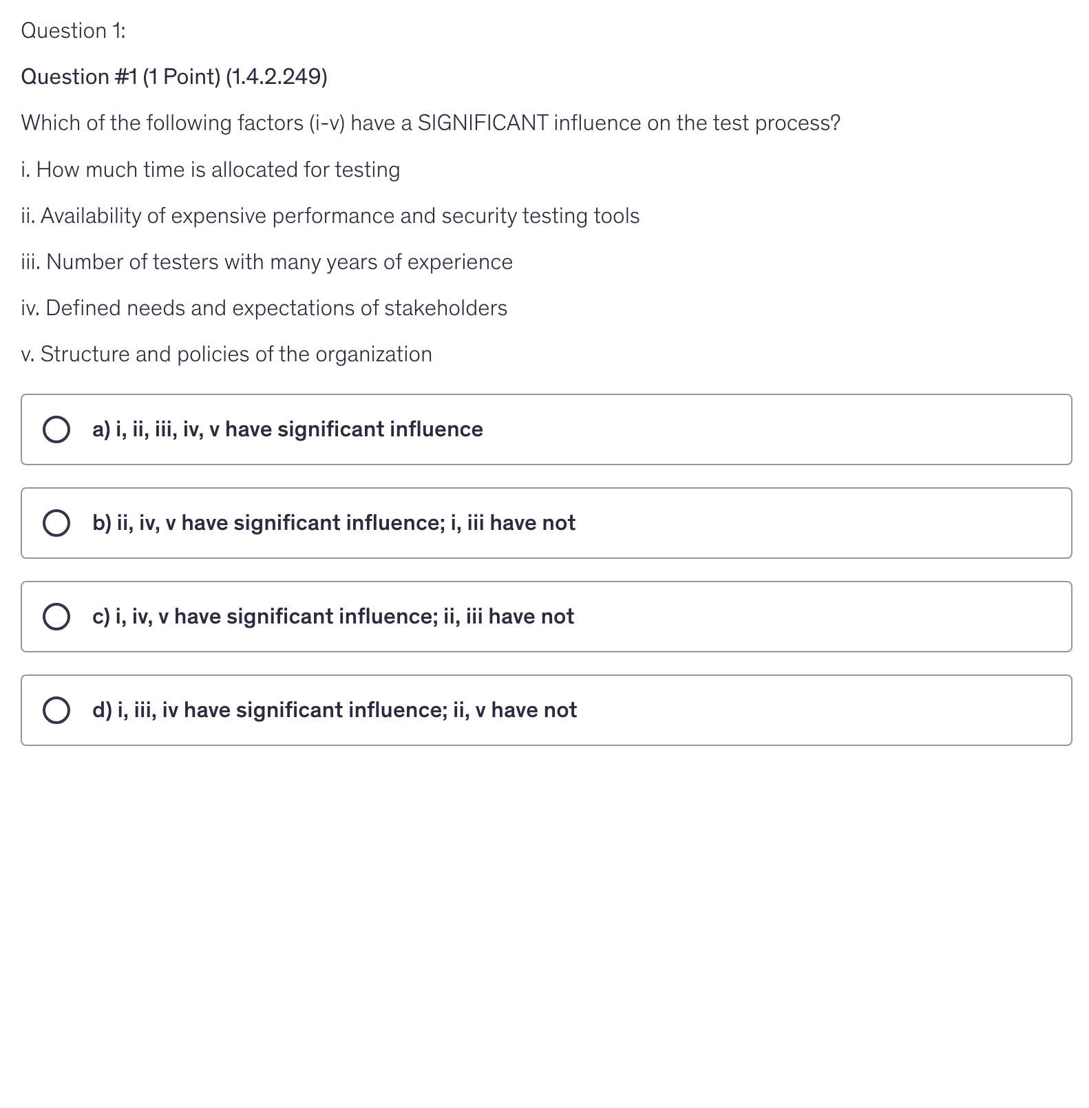 <p>Which of the following factors (i-v) have a SIGNIFICANT influence on the test process?</p><p>i. How much time is allocated for testing</p><p>ii. Availability of expensive performance and security testing tools</p><p>iii. Number of testers with many years of experience</p><p>iv. Defined needs and expectations of stakeholders</p><p>v. Structure and policies of the organization</p>
