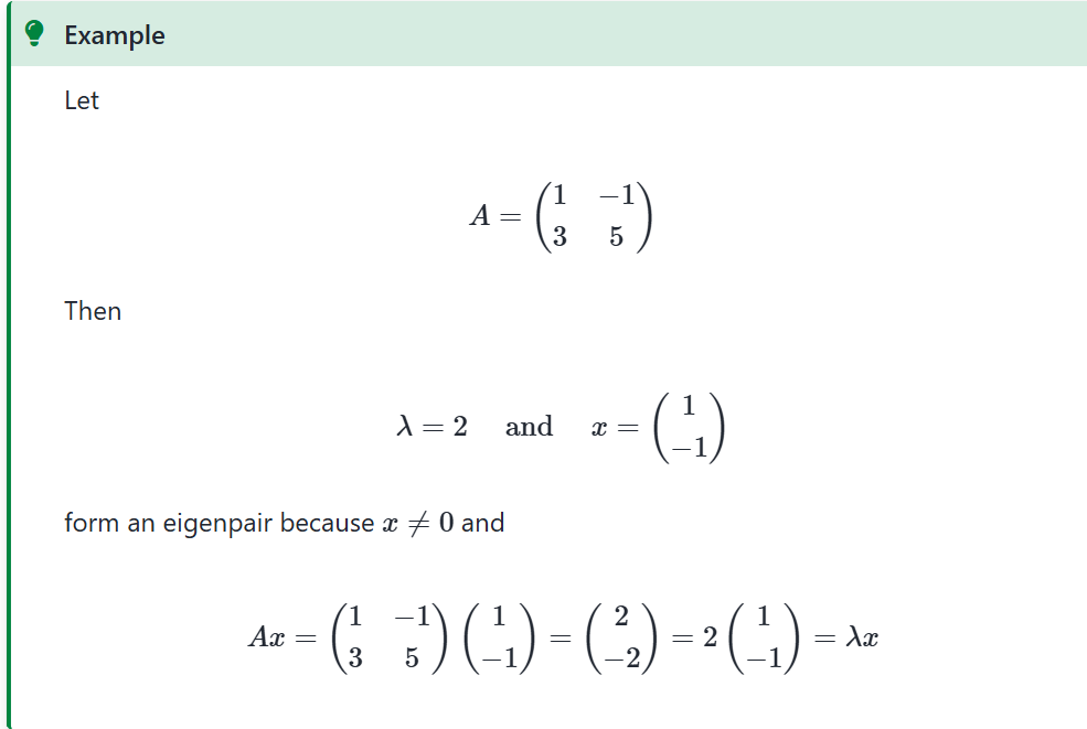 <p>Let <span>A</span> be a square matrix</p><p>Think of <span>A</span> as representing a mapping <span><em>x↦Ax</em></span>, (this is a linear function)</p><p>But sometimes <span>x</span> will only be <strong>scaled</strong>:</p><p><em>Ax=λx </em>for some scalar&nbsp;<em>λ</em></p><p class="admonition-title"><strong>Definition</strong></p><p>If <span><em>Ax=λx</em></span> holds and <span>x</span> is nonzero, then</p><ol><li><p><span>x</span> is called an <strong>(_b_)</strong> of <span><em>A</em></span> and <span><em>λ</em></span> is called an <strong>(_a_)</strong></p></li><li><p><span><em>(x,λ)</em></span> is called an <strong>(_c_)</strong></p></li></ol><p></p>