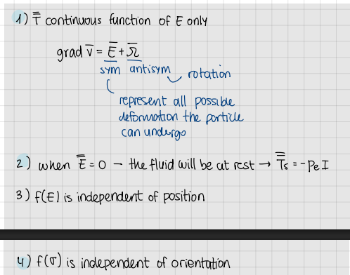 <ol><li><p>T is a continuous function of E only</p><ol><li><p>gradv=E+omega</p></li></ol></li><li><p>when E=0 → the fluid will be at rest → Ts=-p_e*I</p></li><li><p>f(E) is independent of position</p></li><li><p>f(sigma) is independent of orientation</p></li></ol><p></p>
