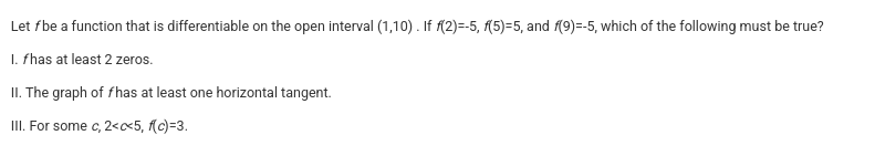 <p>Let <em>f</em> be a function that is differentiable on the open interval (1,10) . If <em>f</em>(2)=-5, <em>f</em>(5)=5, and <em>f</em>(9)=-5, which of the following must be true?</p><p>I. <em>f</em> has at least 2 zeros.</p><p></p><p>II. The graph of <em>f</em> has at least one horizontal tangent.</p><p></p><p>III. For some <em>c</em>, 2&lt;<em>c</em>&lt;5, <em>f</em>(<em>c</em>)=3.</p>