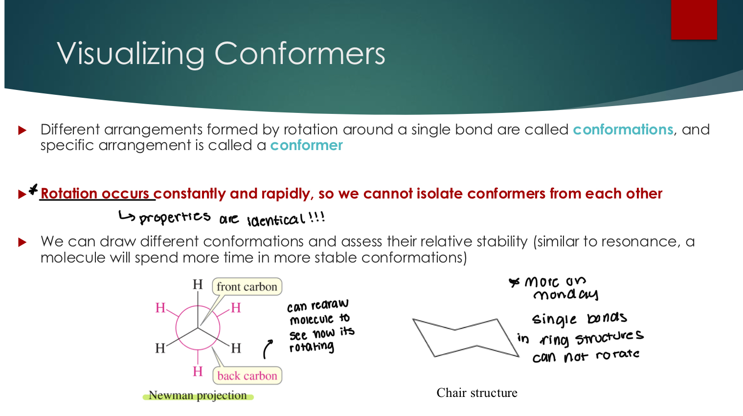 <p>Different arrangements formed by rotation around a single bond are called conformations, and a specific arrangement is called a conformer</p><p> Rotation occurs constantly and rapidly, so we cannot isolate conformers from each other<strong> Properties are identical!! for this reason.&nbsp;</strong></p><p> We can draw different conformations and assess their relative stability (similar to resonance, a molecule will spend more time in more stable conformations)</p><p></p>