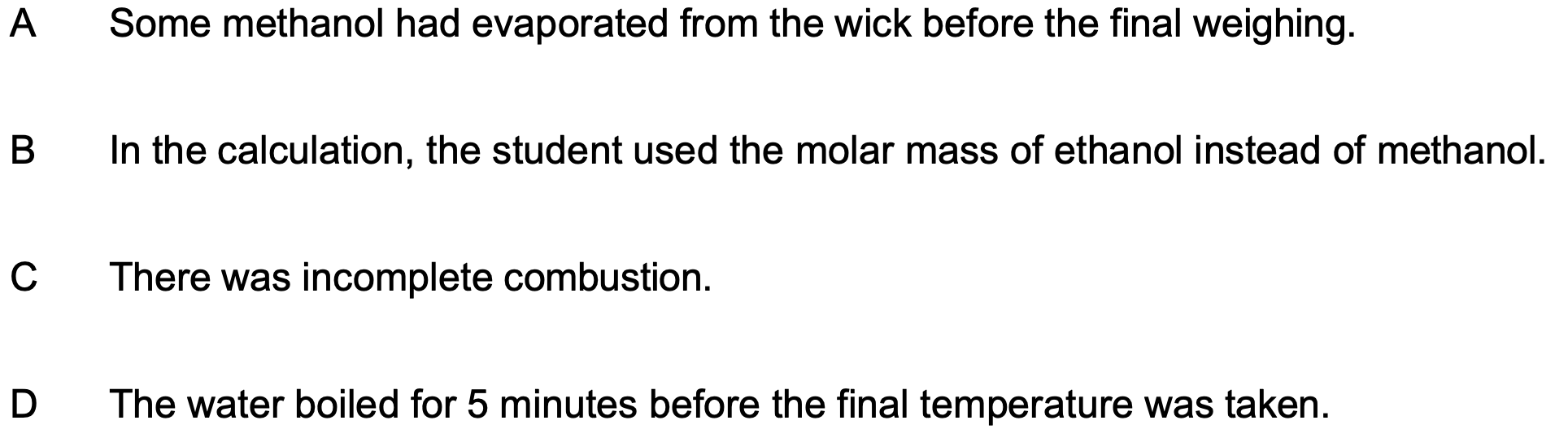 <p>A student carried out an experiment to measure the enthalpy change of combustion of methanol. The energy from the combustion of methanol was used to heat a beaker containing water. The student’s calculated enthalpy change of combustion was more exothermic than the value in the data books.</p><p>What error could have made this difference?</p>