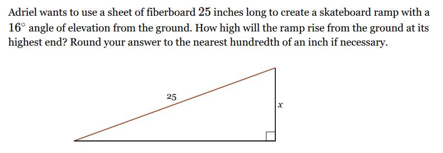 <p>Adriel wants to use a sheet of fiberboard <span style="font-family: KaTeX_Main, "Times New Roman", serif; line-height: 1.2; font-size: 1.21em;"><span>25</span></span> inches long to create a skateboard ramp with a <span><span>1</span></span><span style="font-family: KaTeX_Main, "Times New Roman", serif; line-height: 1.2; font-size: 1.21em;"><span>6∘</span></span> angle of elevation from the ground. How high will the ramp rise from the ground at its highest end? Round your answer to the nearest hundredth of an inch if necessary.</p>
