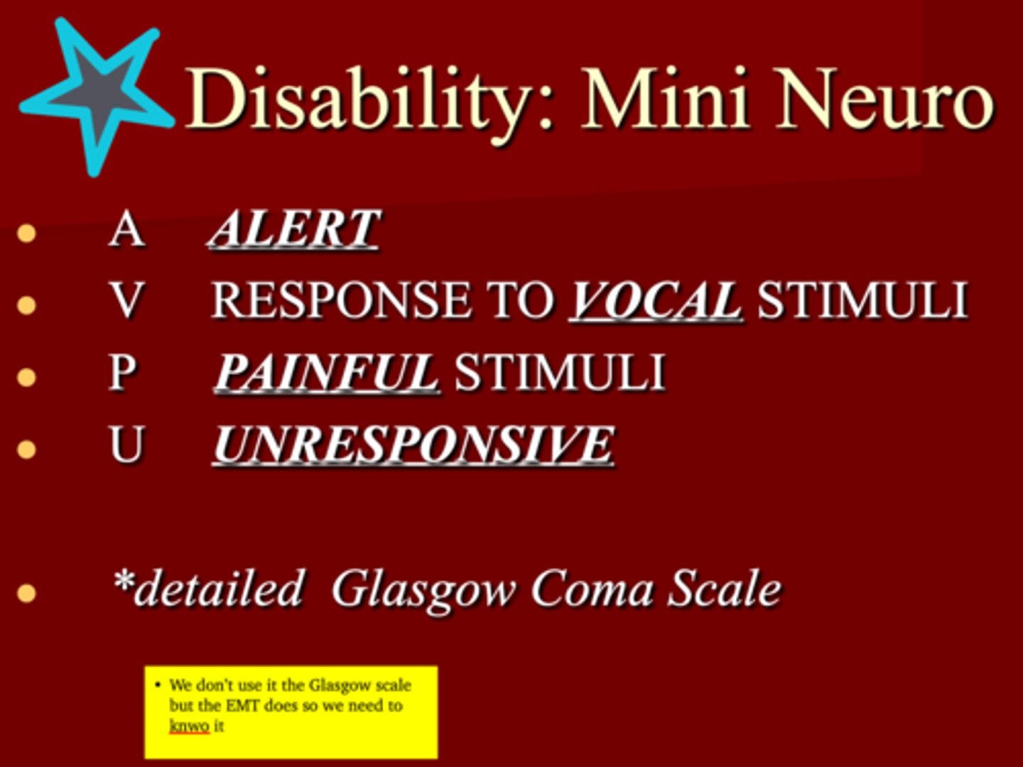<p>AVPU </p><p>1. Alert </p><p>2. Response to VOCAL stimuli </p><p>3. Painful stimuli </p><p>4. Unresponsive </p><p>*detailed Glasgow Coma Scale </p>