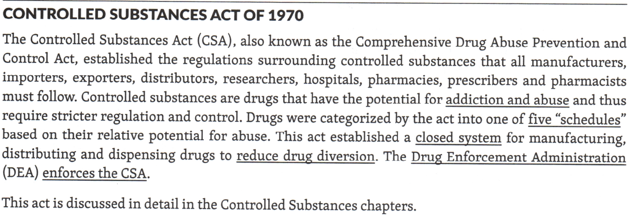 <p>also known as the <u>Controlled Substances Act (CSA)</u></p><p>Enforced by the Drug Enforcement Administration (DEA)</p><p><strong>Created five "schedules" of drugs</strong> based on their relative potential for abuse</p><p>Controlled substances are drugs that have the <u>potential for addiction and abuse</u> and thus require stricter regulation and control.</p><p>Established a <u>closed</u> system for <strong>manufacturing, distributing and dispensing drugs to <u>reduce drug diversion</u></strong></p>