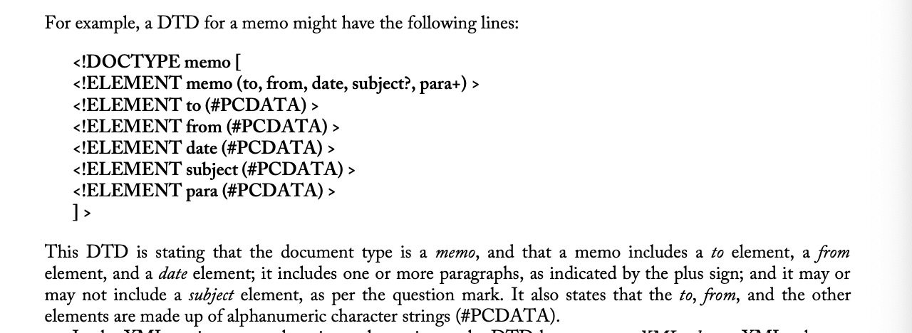 <p>document type definition; <span>an XML or SGML application that defines, with its own notation, the structure of a particular </span><em><span>type </span></em><span>of document. It gives advance notice of what names and structures can be used in a particular document</span></p><p><span>type, so that all documents that belong to a particular type will be alike. It could be thought of as a template particular type of document. Typically, the following are defined in a DTD:</span></p><ul><li><p><span>the elements that might be part of that particular document type </span></p></li><li><p><span>element names and whether they are repeatable</span></p></li><li><p><span>the contents of elements (in a general way, not specifically)</span></p></li><li><p><span>what can be omitted</span></p></li><li><p><span>tag attributes and default values </span></p></li><li><p><span>names of permissible entities (p. 189)</span></p></li></ul>