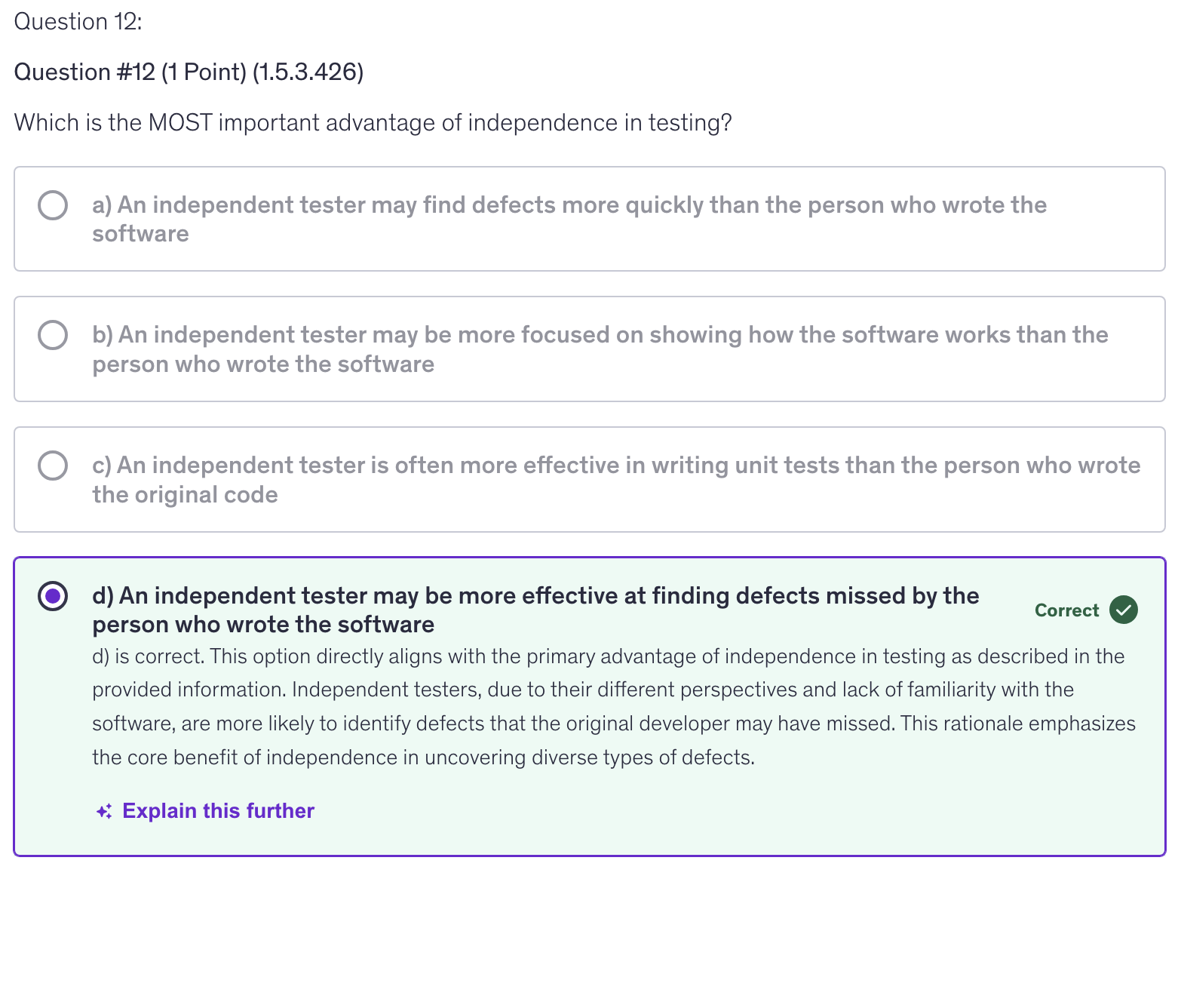 <p>d) An independent tester may be more effective at finding defects missed by the person who wrote the software</p>