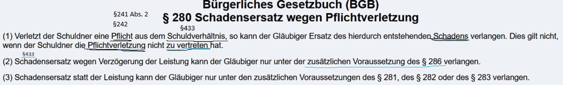<p><br><strong><u>3.5.1 Definition</u></strong><br>Leistet der Schuldner eine vertragliche Leistungspflicht schlecht, so kann der Gläubiger Schadensersatz neben der Leistung nach § 280 Abs. 1 BGB fordern.</p><p><br><strong><u>3.5.2 Gesetzestext</u></strong><br>§280 BGB<br>(1) <span style="color: rgb(255, 217, 0);"><span>Verletzt der Schuldner eine Pflicht </span></span>aus dem <span style="color: blue;"><span>Schuldverhältnis</span></span>, so kann der Gläubiger Ersatz des hierdurch entstehenden <span style="color: green;"><span>Schadens </span></span>verlangen. Dies gilt nicht, wenn der Schuldner die <span style="color: red;"><span>Pflichtverletzung </span></span>nicht <span style="color: red;"><span>zu vertreten</span></span> hat.<br><br><br><br><strong><u>3.5.3 Vorrausetzungen für Schadensersatz neben der Leistung nach §280 Abs. 1 BGB<br></u></strong><br><br>— <span style="color: blue;"><span>Bestehen eines Schuldverhältnisses:</span></span><span style="color: purple;"><span> (basiert i. d. R. auf wirksamen Vertag (z. B: Kaufvertrag)</span></span><br><br>— <span style="color: rgb(243, 200, 0);"><span>Pflichtverletzung</span></span>; <br><span style="color: purple;"><span>Jede Pflicht, die der Schuldner nicht beachtet hat, um beim Gläubiger einen Schaden zu vermeiden.</span></span></p><p>— <span style="color: red;"><span>Verschulden</span></span>; Vorsatz und Fahrlässigkeit (§276 BGB)</p><p>— <span style="color: green;"><span>Schaden </span></span><strong>(Nichterfüllungsschaden) </strong><br>→ Der Schaden besteht in der ausgebliebenen Leistung oder Folgeschäden<br><span style="color: purple;"><span> z. B. entgangener Gewinn, Ersatzpflicht gegenüber Dritten<br></span></span></p><p><strong><u>3.5.4 Rechtsfolge</u></strong></p><p>Gläubiger hat einen Anspruch auf Ersatz des ihm entstandenen Schadens. Sein Anspruch auf Erfüllung bleibt daneben bestehen. Ebenso bleibt der Anspruch auf die Gegenleistung bestehen.</p><p></p><p></p><img src="https://knowt-user-attachments.s3.amazonaws.com/70ef4a1c-5a98-47ef-8e8c-741643f8de2e.png" data-width="100%" data-align="center"><p></p>