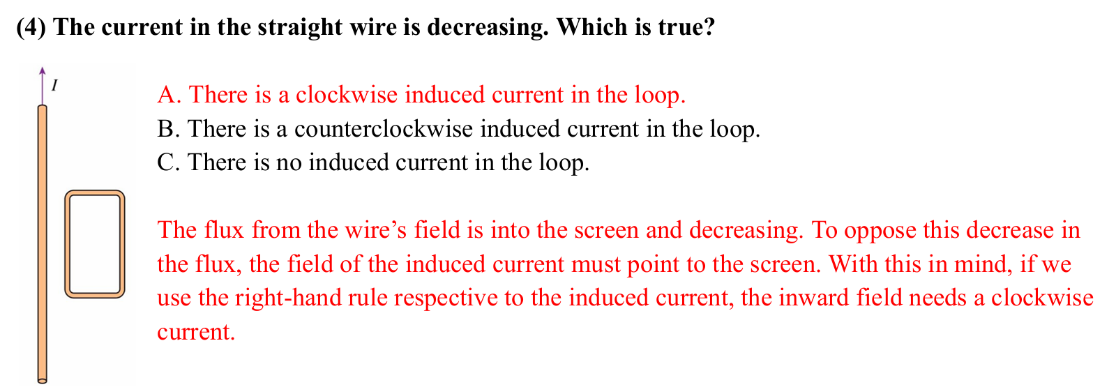 <p>magnetic flux (phi) = ABcos(theta) </p><p>Bwire = muI/2pir → Bwire is proportional to the current </p><p></p><p>As the current of the wire decreases, its magnetic field to the right of the wire decreases going into the page. The magnetic flux going through the loop decreases going into the page, inducing a magnetic field going into the page. Using curl finger rhr (thumb/field points into page), the current of the loop flows clockwise. </p>
