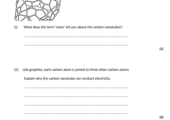 <p>What does the term ‘nano’ tell you about the carbon nanotubes? . (1) (ii) Like graphite, each carbon atom is joined to three other carbon atoms. Explain why the carbon nanotube can conduct electricity.</p>