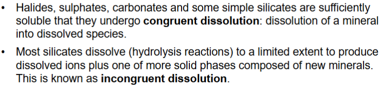 <p>Congruent dissolution - mineral dissolves completely, all ions produced go into solution e.g. Mg2+, Ca2+, Na+ are strongly hydrated in solution</p><p>Incongruent dissolution - mineral does not dissolve completely</p><p>e.g. minerals contain Al incongruent dissolution</p><p>Most silicate minerals dissolve incongruently to produce clay&nbsp; minerals, insoluble oxides, and hydroxides.</p>