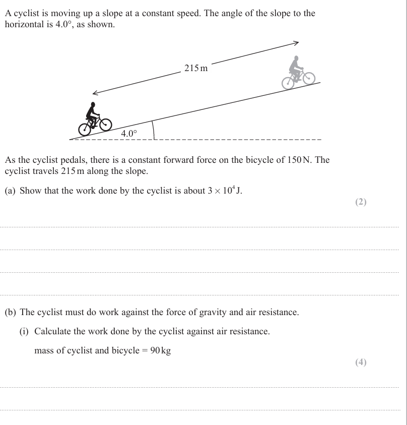 <p>(ii) State one assumption that must be made when calculating the work done against air resistance. (1) <br></p><p> (c) At the top of the slope, the road becomes horizontal. The cyclist continues to pedal with the same force. Explain how the speed of the cyclist changes as the road becomes horizontal. (2)</p>