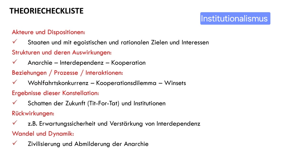 <ul><li><p><strong>Anarchie als Ausgangsbedingung</strong>, aber Staaten bleiben rationale Akteure Internationale Politik …</p></li><li><p><strong>Akteure</strong> sind nicht nur souveräne Staaten, sondern auch transnationale Gruppen Internationale Politik …</p></li><li><p><strong>Gemeinsamer Problemlösungsbedarf</strong> schafft neue Handlungsspielräume für alle Beteiligten Internationale Politik …</p></li><li><p><strong>Kooperation generiert Gewinne</strong> – im Fokus stehen absolute (nicht relative) Gewinne Internationale Politik …</p></li><li><p><strong>Institutionen</strong> mindern zentrale Kooperationshindernisse (z. B. Unsicherheit, Transaktionskosten) Internationale Politik …</p></li><li><p><strong>Kein Zwang, aber notwendig</strong>: Institutionen sind kein übergeordnetes Gewaltmonopol, aber unerlässlich für Problemlösungen Internationale Politik …</p></li><li><p><strong>Abmilderung der Anarchie</strong> durch regelgeleitete Interaktionen (rationalistischer vs. soziologischer/konstruktivistischer Institutionalismus)</p></li></ul>