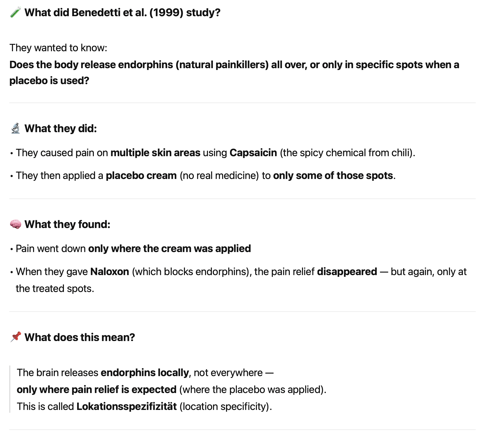 <p class=""><strong>Kurzfassung:</strong><br><strong>Benedetti et al. (1999)</strong> zeigten, dass <strong>Placeboeffekte lokal begrenzt</strong> sein können: <strong>Endorphine werden nur dort freigesetzt</strong>, wo eine Schmerzlinderung <strong>erwartet</strong> wird.</p><div data-type="horizontalRule"><hr></div><p class=""><strong>Langfassung:</strong></p><ul><li><p class="">In der Studie verursachte <strong>Capsaicin</strong> Schmerzen an mehreren Hautstellen.</p></li><li><p class="">Eine <strong>Placebosalbe</strong> wurde nur auf bestimmte Stellen aufgetragen.</p></li><li><p class=""><strong>Schmerzlinderung trat nur an diesen Stellen auf</strong> – nicht an unbehandelten.</p></li><li><p class="">Nach <strong>Gabe von Naloxon</strong>, das Endorphine blockiert, verschwand der Effekt.</p></li><li><p class="">→ Dies zeigt, dass die <strong>Endorphinfreisetzung spezifisch lokal</strong> erfolgt – abhängig von der <strong>Erwartung</strong>, nicht global im Körper.</p></li><li><p class="">Dieses Phänomen wird als <strong>Lokationsspezifizität</strong> bezeichnet.</p></li></ul><p></p>