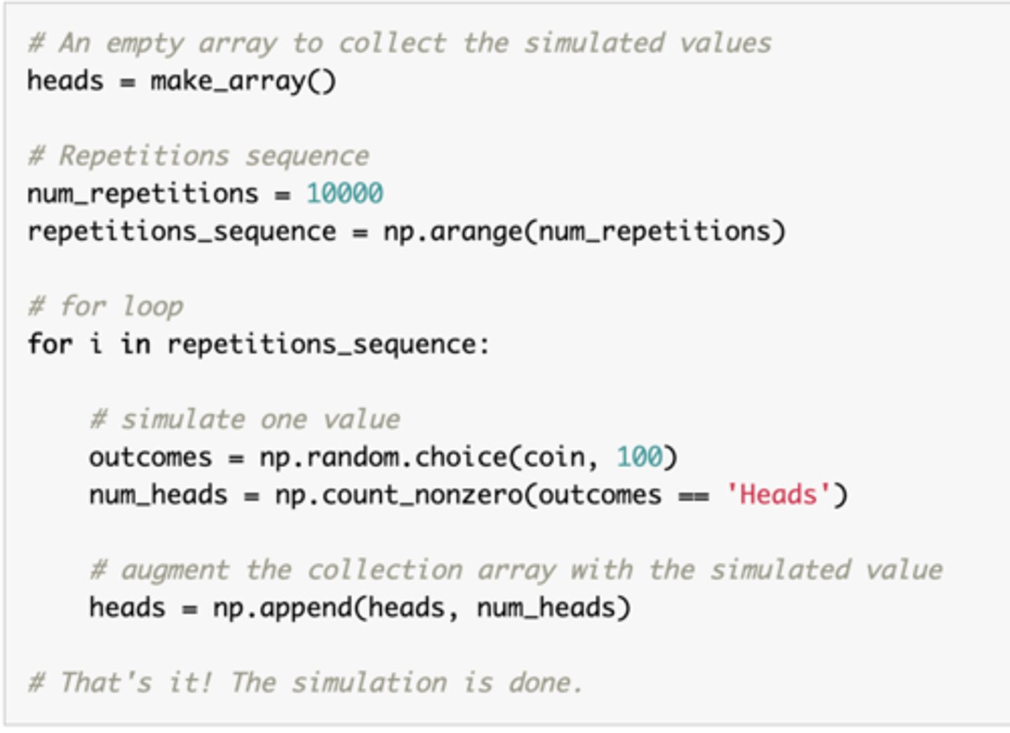 <p>Mimicking a physical experiment</p><p>1. Create collection array: create an empty array in which to collect all the simulated values. </p><p>2. Create a "repetitions sequence", that is, a sequence whose length is the number of repetitions specified. For n repetitions almost always use np.arange(n)</p><p>3. Create a for loop. For each element of the repetitions sequence: simulate one value, then augment the collection array with this simulated value. </p>