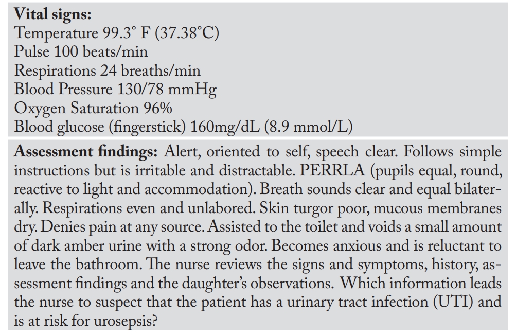<p><strong><em>Scenario: </em></strong>A 72-year-old woman is brought to the emergency department by her daughter, who reports, “Mom seems more confused and irritable than usual. She is not eating or drinking very much. She is unusually restless during the day and doesn’t sleep throughout the night. She is spending a lot of time in the bathroom, but she gets mad when I ask her what she is doing in there. Her underwear has a strong urine odor and pink-tinged stains. She has mild dementia and she takes a blood pressure medication and a pill for diabetes.” </p><p><strong><em>Instructions:</em></strong> Underline or highlight information (signs, symptoms, verbal reports, history, assessment findings) that indicates to the nurse that the patient may have a UTI with a possible risk for urosepsis</p>