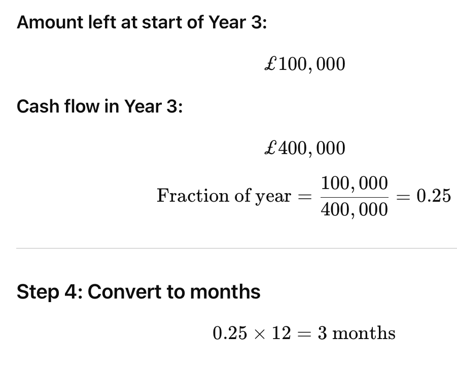 <p><strong>Work out the fraction of the Year needed</strong></p><p><strong>Using this formula:</strong></p><p><strong><mark data-color="yellow" style="background-color: yellow; color: inherit;">AMOUNT TO FIND/CASH FLOW FOR NEXT YEAR X 12</mark></strong></p><p><strong><mark data-color="yellow" style="background-color: yellow; color: inherit;">Final answer is 2 years and 3 months </mark></strong></p>