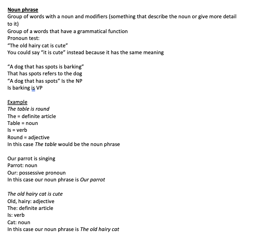 <p>Group of words with a noun and modifiers (something that describe the noun or give more detail to it) Group of a words that have a grammatical function Pronoun test: “The old hairy cat is cute” You could say “it is cute” instead because it has the same meaning</p><p>“A dog that has spots is barking” That has spots refers to the dog “A dog that has spots” Is the NP Is barking is VP</p><p>Example The table is round The = definite article Table = noun Is = verb Round = adjective In this case The table would be the noun phrase</p><p>Our parrot is singing Parrot: noun Our: possessive pronoun In this case our noun phrase is Our parrot</p><p>The old hairy cat is cute Old, hairy: adjective The: definite article Is: verb Cat: noun In this case our noun phrase is The old hairy cat</p>