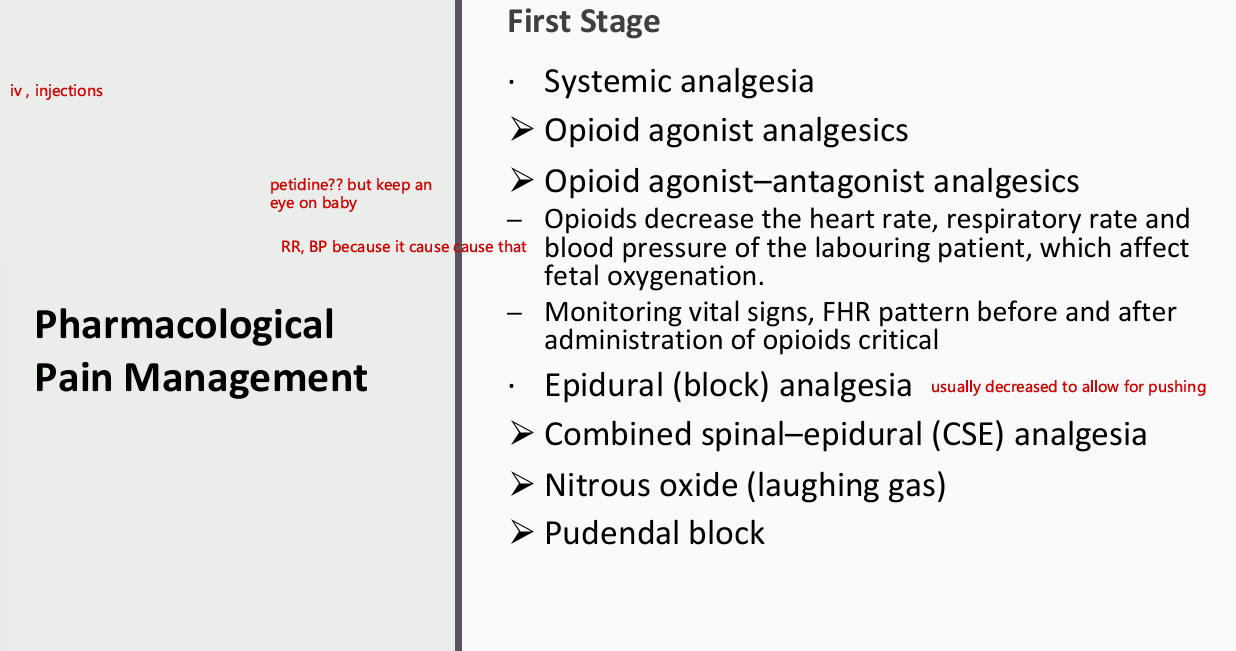 <ul><li><p>first stage</p><ul><li><p>systemic analgesia</p><ul><li><p>opioid agonist analgesics</p></li><li><p>opioid agonist-antagonist analgesics</p><ul><li><p>Opioids decrease the heart rate, RR, BP of labouring pt which affects fetal oxygenation</p></li><li><p>monitoring vital signs, FHR pattern before and after administration of opioids critical</p></li></ul></li></ul></li><li><p>epidural (block) analgesia</p><ul><li><p>combined spinal- epidural (CSE) analgesia</p></li><li><p>nitrous oxide (laughing gas)</p></li><li><p>pudendal block</p></li></ul></li></ul></li></ul><p></p>