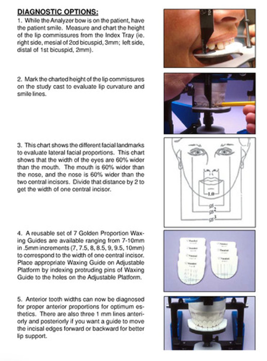<p>1) put analyzer bow on pt, have them smile —&gt; measure and chart height of the lip commissures from the index tray</p><p>2) mark these measurements on the study cast to evaluate lip curvature and smile lines</p><p>3) according to a chart of different facial landmarks to evaluate lateral facial proportions, the width of the eyes are 60% wider than the mouth, the mouth 60% wider than the nose, and the nose 60% wider than the 2 central incisors</p><p>4) take that distance and divide by 2 = width of one central incisor</p><p>5) use the reusable set of 7 golden proportion waxing guides that have a range of measurements to correspond to the width of one central incisor (7-10 mm in 0.5 mm)</p><p>6) place the appropriate one onto the adjustable platform</p><p>7) the anterior tooth widths can now be diagnosed for proper anterior proportions for optimum esthetics</p><p>8) the waxing guides also have three 1mm lines anteriorly and posteriorly if you want a guide to move incisal edges forward or back for better lip support</p>