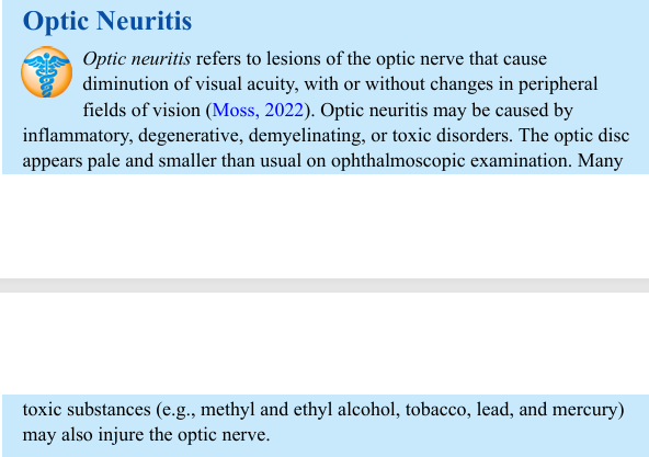 <p>Optic neuritis refers to lesions of the optic nerve that cause diminution of visual acuity, with or without changes in peripheral fields of vision (Moss, 2022). Optic neuritis may be caused by inflammatory, degenerative, demyelinating, or toxic disorders. The optic disc appears pale and smaller than usual on ophthalmoscopic examination. Many toxic substances (e.g., methyl and ethyl alcohol, tobacco, lead, and mercury) may also injure the optic nerve.</p>
