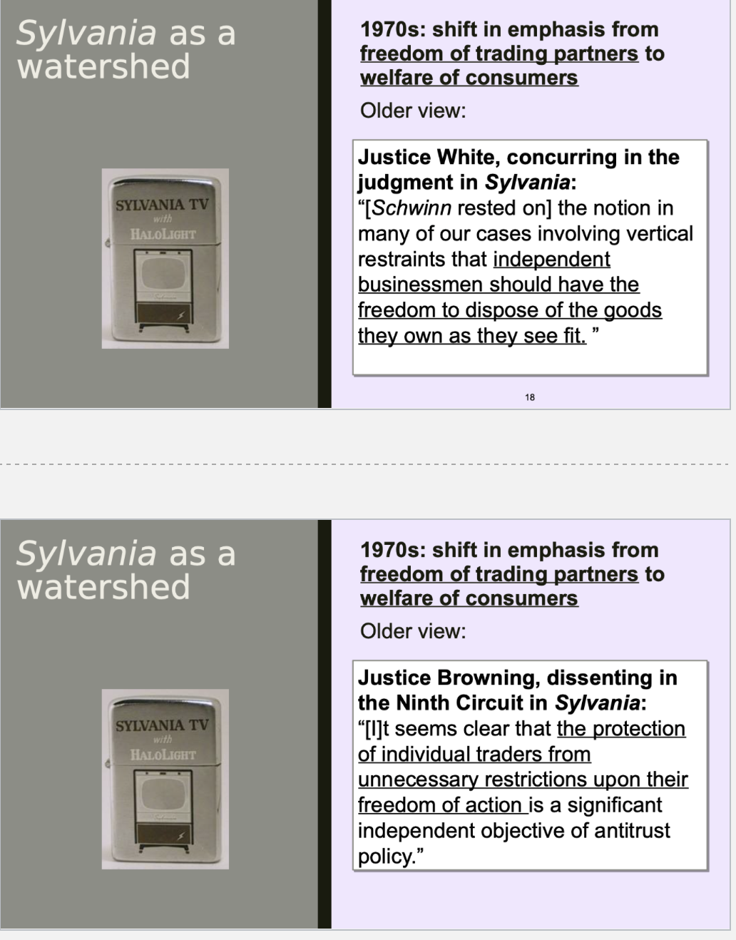 <p>1. GTE Sylvania made TVs: national<br>share 1-2%.<br>2. It phased out its wholesalers and<br>started selling to a limited<br>number of retailers in each area.<br>3. “An acknowledged purpose of the<br>change was to decrease the<br>number of competing Sylvania<br>retailers in the hope of attracting<br>the more aggressive and<br>competent retailers thought<br>necessary to the improvement of<br>the company’s market position.”<br>4. A terminated franchisee sued.</p><p><br>At trial:<br> Sylvania asked for rule of reason<br>jury instruction; didn’t get it; lost.<br>Supreme Ct:<br> “Interbrand competition is . . . among<br>the manufacturers of . . . television<br>sets in this case and is the primary<br>concern of antitrust law.”<br> “Vertical restrictions promote<br>interbrand competition by allowing<br>the manufacturer to achieve certain<br>efficiencies in . . . distribution[.]”<br> R of R for all nonprice vertical<br>restraints.<br>SCHWINN OVERRULED</p><p><br></p>