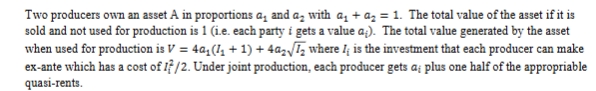 <p>Find out the level of investment of each producer (if they can’t enforce I1 and I2 with contracts) and use this to find the optimal ownership allocation a1 and a2 that would maximise net value (V - costs). How does the answer change if no party can own less than 10% of the asset? How is this consistent with the predictions of the property rights theory? </p>
