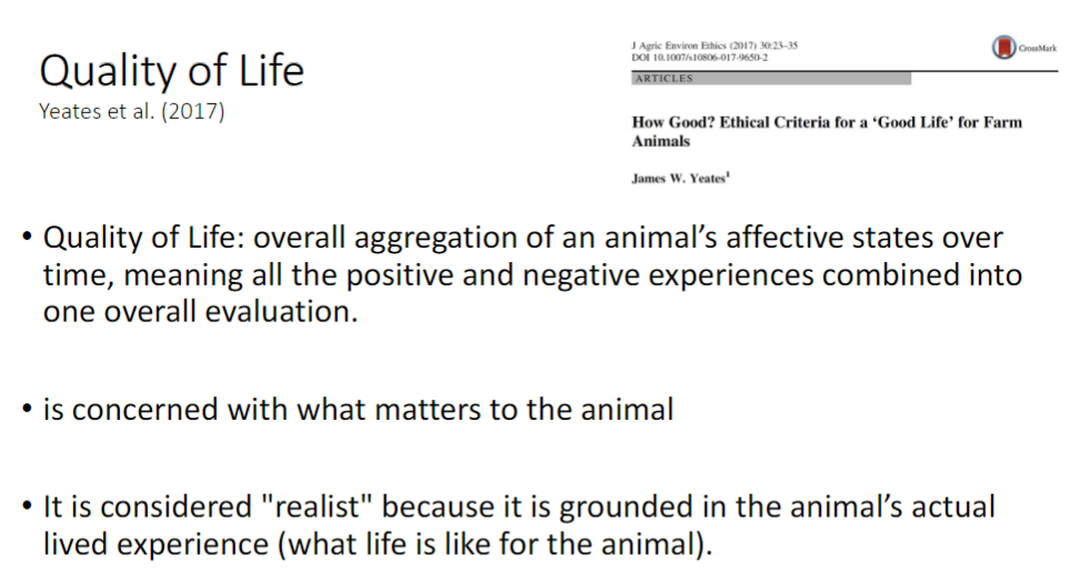 <p><strong>Overall Evaluation</strong><br> <strong>Quality of Life</strong> – aggregation of an animal’s <strong>affective states</strong> over time, combining all <strong>positive</strong> and <strong>negative experiences</strong> into one overall assessment</p><p><strong>Key Points</strong><br> Concerned with what <strong>matters to the animal</strong><br> Considered <strong>realist</strong> – based on the animal’s actual <strong>lived experience</strong></p>