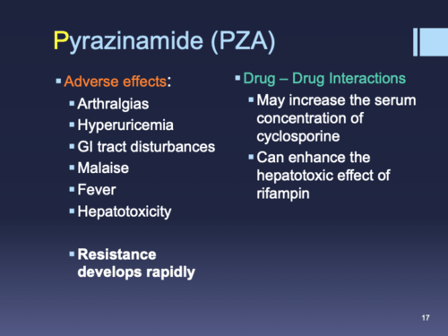 <p>- MOA: converted to pyrazinoic acid by TB = lowers pH of environment</p><p>- advantages: highly effective in first few months when inflammation is present</p><p>- PK: large Vd, good CSF penetration, adjust dose in renal impairment</p><p>- warnings: CI in severe hepatic impairment, caution in elevated LFTs/ history of alcoholism, caution in combo with other hepatotoxic drugs</p><p>- toxicity: hepatic injury, hyperuricemia, skin rash, GI upset</p><p>- DDI: small increase in isoniazid levels, combo with rifampin = severe liver toxicity</p>