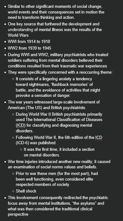 <ul><li><p>Similar to other significant moments of social change, world events and their consequences set in motion the need to transform thinking and action.</p></li><li><p>One key source that furthered the development and <em>understanding</em> of mental illness was the results of the World Wars</p></li><li><p>WWI from 1914 to 1918</p></li><li><p>WW2 from 1939 to 1945</p></li><li><p>During WWI and WW2, military psychiatrists who treated soldiers suffering from mental disorders believed their conditions resulted from their traumatic war experiences</p></li><li><p>They were specifically concerned with a reoccurring theme:</p><ul><li><p>It consists of a lingering anxiety a tendency toward nightmares, ‘flashback memories’ of battle, and the avoidance of activities that might provoke a sensation of danger.</p></li></ul></li><li><p>The war years witnessed large-scale involvement of American (The US) and British psychiatrists</p><ul><li><p>During World War II British psychiatrists primarily used The International Classification of Diseases (ICD) for classifying and diagnosing mental disorders.</p></li><li><p>Following World War II, the 6th edition of the ICD (ICD-6) was published.</p><ul><li><p>It was the first time, it included a section on mental disorders.</p></li></ul></li></ul></li><li><p>War time injuries introduced another new reality; it caused an examination of social norms values and beliefs.</p><ul><li><p>Prior to war these men (for the most part), had been well functioning, even considered elite respected members of society</p></li><li><p>Shell shock</p></li></ul></li><li><p>This involvement consequently redirected the psychiatric focus away from mental institutions, “the asylums” and what was then considered the traditional clinical perspective</p></li></ul><p></p>