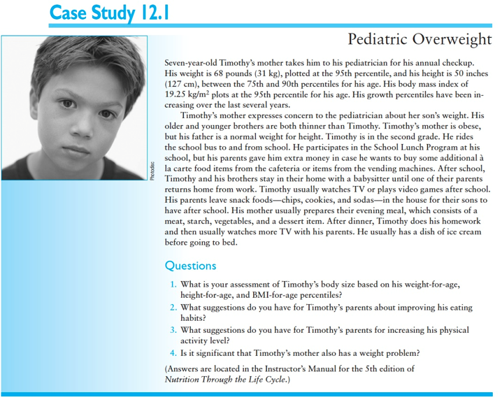 <p><span style="font-family: Times New Roman">.</span><span>&nbsp; </span>With his weight-for-age at the 95th percentile and his height-for-age at between the 75th and 90th percentiles, Timothy is large for his age as compared to other boys the same age. The most significant finding is a BMI-for-age greater than the 95th percentile. This places him in the “obese” category.</p><p><span style="font-family: Times New Roman">2.</span><span>&nbsp; </span>Timothy’s parents should limit the amount of money they give him for extra food items school. They should provide healthier choices of foods, such as fruit and vegetables, in the home for after-school snacks. It would be good for the whole family to adopt healthier eating behaviors, especially since his mother is obese.</p><p><span style="font-family: Times New Roman">3.</span><span>&nbsp; </span>(a) Timothy’s parents could talk to his PE teacher at school and make sure that he is being encouraged to be active during PE class. (b) His parents could <span style="font-family: Times New Roman">look into the possibility of having Timothy participate in an after-school program where physical activity and active play would be encouraged. They could investigate available community programs and resources that would facilitate physical activity. (c) Eating in front of the TV should be discouraged. (d) The whole family could be engaged in a more active lifestyle.</span></p><p><span style="font-family: Times New Roman">4.</span><span>&nbsp; </span>Having an obese parent does increase the likelihood that a child will have a weight problem. Having two obese parents further increases the risk of overweight. Researchers are realizing that pediatric overweight is a multifaceted problem, involving genetic as well as environmental factors. Lifestyle issues such as overeating and inactivity are also contributing factors.</p><p></p>