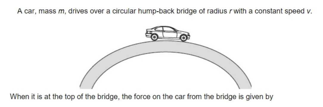 <ol start="11"><li><p>A car, mass m, drives over a circular hump-back bridge of radius r, with a constant speed v. When it is at the top of the bridge, the force on the car from the bridge is given by:</p></li></ol><p></p>