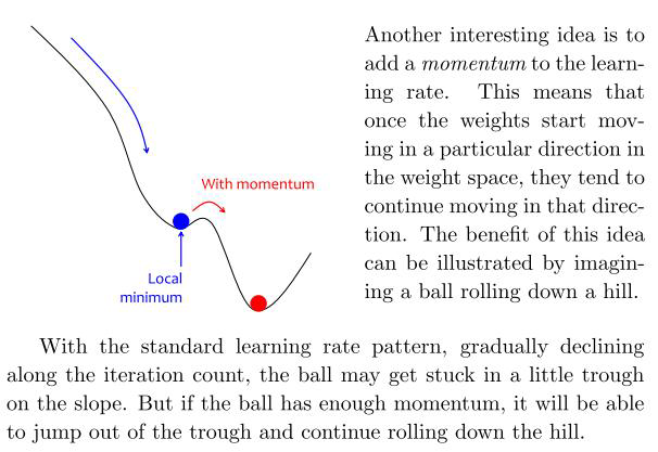 <p>SGD with mini-batch can cause a “zigzag gradient” which slows down convergence and makes it less stable.</p><p>You can think of Gradient Descent as a ball rolling down on a valley. We want it to sit in the deepest place of the mountains, however, it is easy to see that things can go wrong. Attracted by the force of gravity, the ball tries to move to the lowest point.</p><p>In physics, the moment gives a motion without sudden oscillations and changes of direction.</p><p>In SGD, to avoid oscillations, the physical behavior can be emulated: the last update of each parameter is saved, and the new update is calculated as a linear combination of the previous update (which gives stability) and the current gradient (which corrects the direction )</p><p>During training the update direction tends to resist change when momentum is added to the update scheme. When the neural net approaches a shallow local minimum it's like applying brakes but not sufficient to instantly affect the update direction and magnitude. Hence the neural nets trained this way will overshoot past smaller local minima points and only stop in a deeper global minimum.</p><p>Thus momentum in neural nets helps them get out of local minima points so that a more important global minimum is found. Too much of momentum may create issues as well as systems that are not stable may create oscillations that grow in magnitude, in such cases one needs to add decay terms and so on. It's just physics applied to neural net training or numerical optimizations.</p>