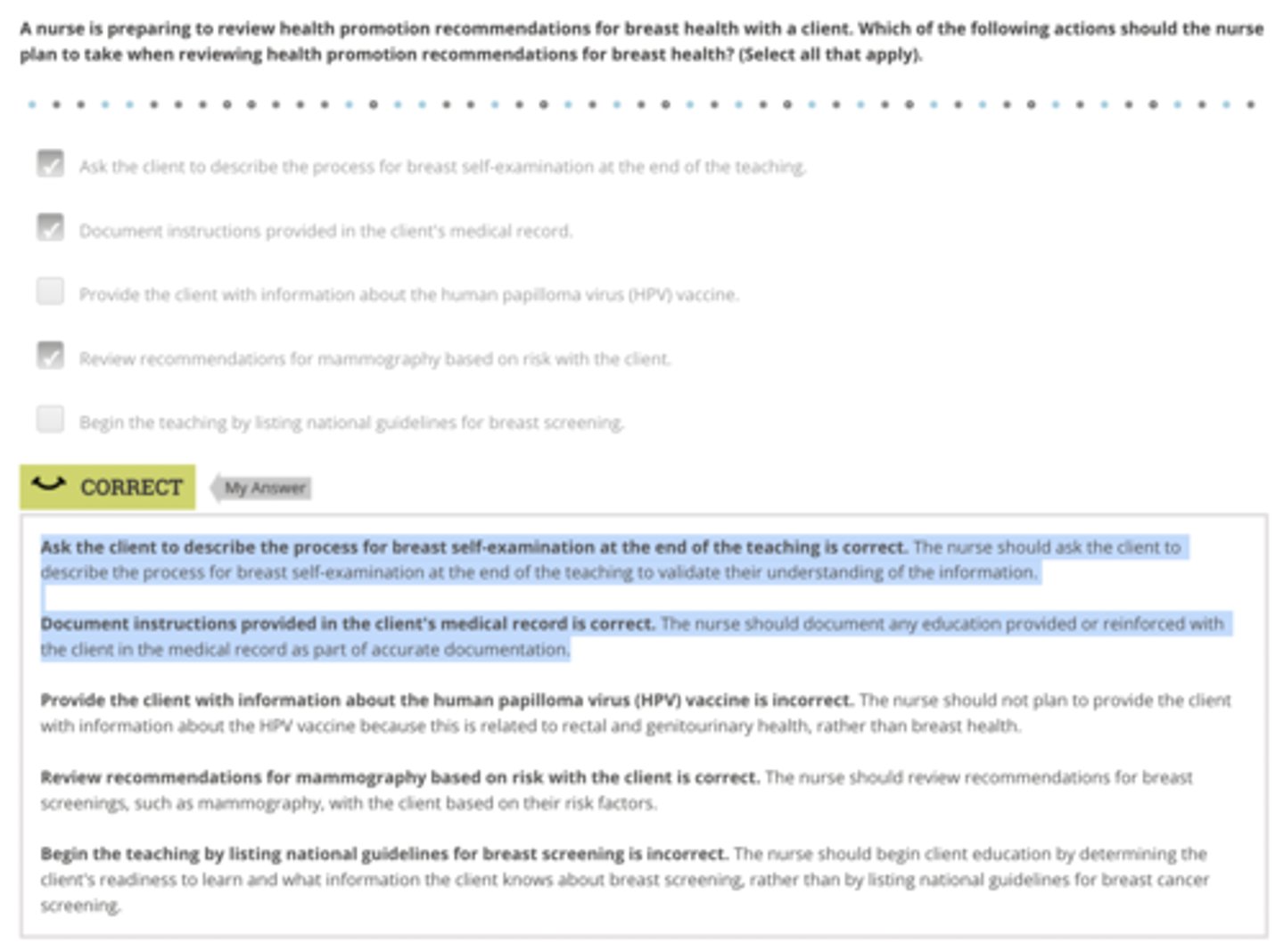 <p>Rationale:</p><p>Ask the client to describe the process for breast self-examination at the end of the teaching is correct. The nurse should ask the client to describe the process for breast self-examination at the end of the teaching to validate their understanding of the information.</p><p>Document instructions provided in the client's medical record is correct. The nurse should document any education provided or reinforced with the client in the medical record as part of accurate documentation.</p><p>Review recommendations for mammography based on risk with the client is correct. The nurse should review recommendations for breast screenings, such as mammography, with the client based on their risk factors.</p>